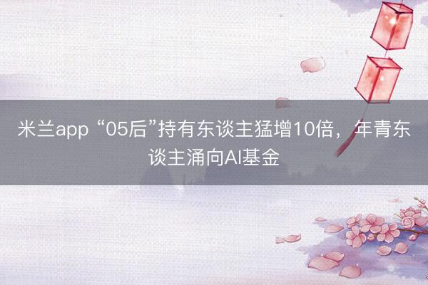 米兰app “05后”持有东谈主猛增10倍，年青东谈主涌向AI基金