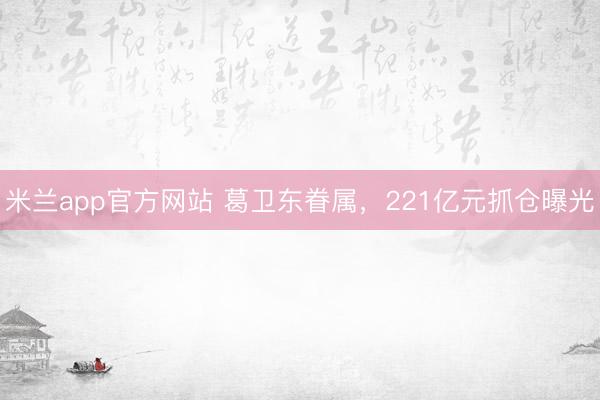 米兰app官方网站 葛卫东眷属，221亿元抓仓曝光