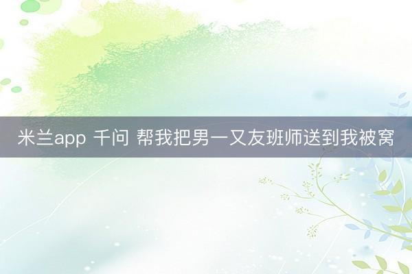 米兰app 千问 帮我把男一又友班师送到我被窝