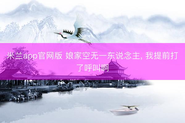 米兰app官网版 娘家空无一东说念主， 我提前打了呼叫啊