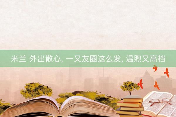 米兰 外出散心， 一又友圈这么发， 温煦又高档