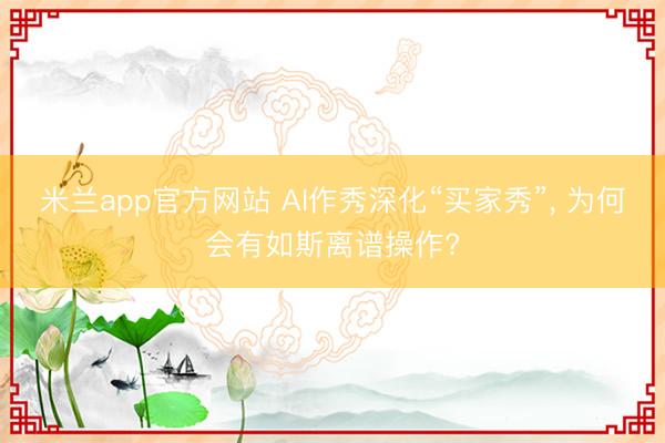 米兰app官方网站 AI作秀深化“买家秀”， 为何会有如斯离谱操作?