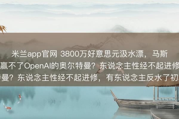 米兰app官网 3800万好意思元汲水漂，马斯克“被作念局”：他为啥赢不了OpenAI的奥尔特曼？东说念主性经不起进修，有东说念主反水了初心