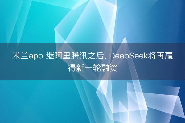 米兰app 继阿里腾讯之后， DeepSeek将再赢得新一轮融资