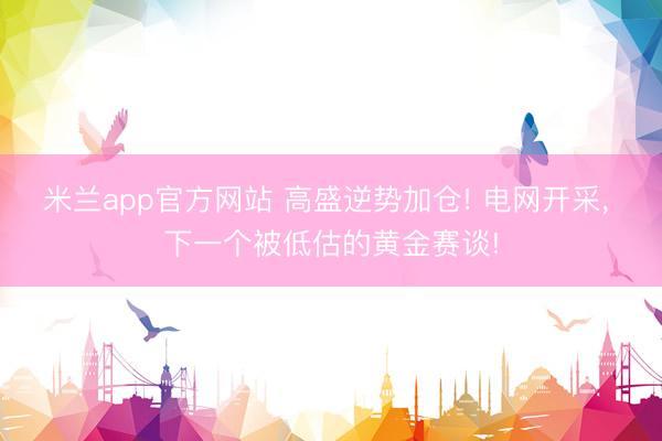 米兰app官方网站 高盛逆势加仓! 电网开采， 下一个被低估的黄金赛谈!