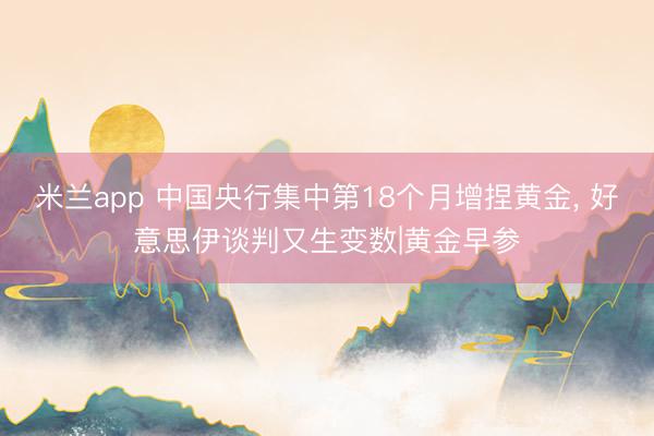 米兰app 中国央行集中第18个月增捏黄金， 好意思伊谈判又生变数|黄金早参