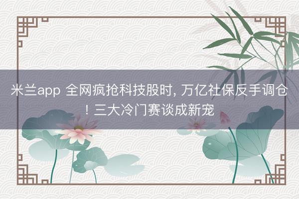 米兰app 全网疯抢科技股时， 万亿社保反手调仓! 三大冷门赛谈成新宠