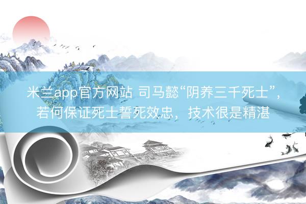 米兰app官方网站 司马懿“阴养三千死士”，若何保证死士誓死效忠，技术很是精湛