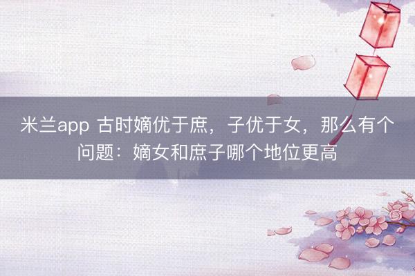 米兰app 古时嫡优于庶，子优于女，那么有个问题：嫡女和庶子哪个地位更高