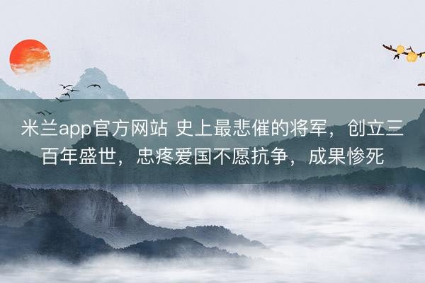 米兰app官方网站 史上最悲催的将军，创立三百年盛世，忠疼爱国不愿抗争，成果惨死
