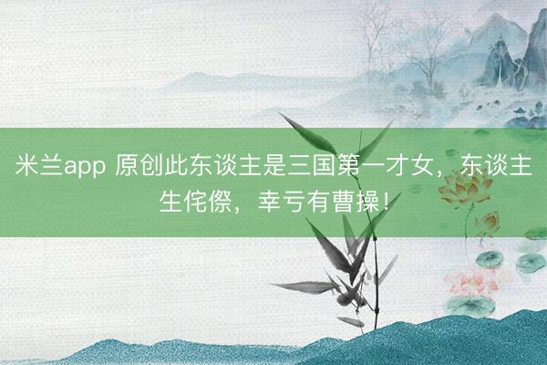 米兰app 原创此东谈主是三国第一才女，东谈主生侘傺，幸亏有曹操！