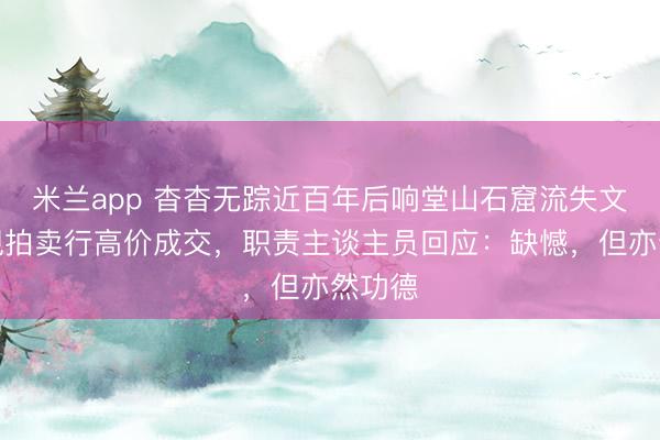 米兰app 杳杳无踪近百年后响堂山石窟流失文物惊现拍卖行高价成交，职责主谈主员回应：缺憾，但亦然功德
