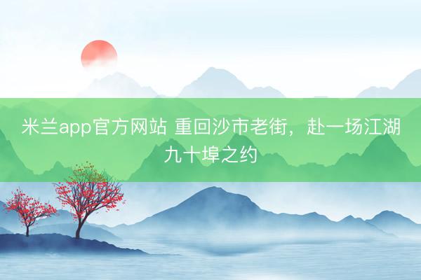 米兰app官方网站 重回沙市老街，赴一场江湖九十埠之约